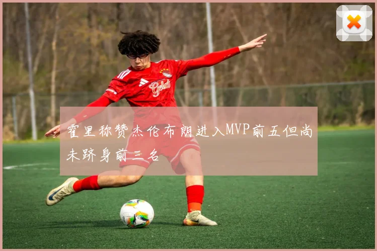 霍里称赞杰伦布朗进入MVP前五但尚未跻身前三名