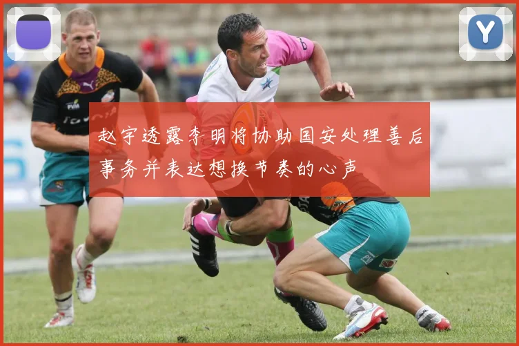 赵宇透露李明将协助国安处理善后事务并表达想换节奏的心声