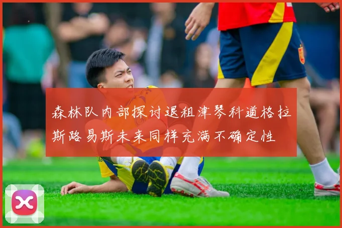 森林队内部探讨退租津琴科道格拉斯路易斯未来同样充满不确定性