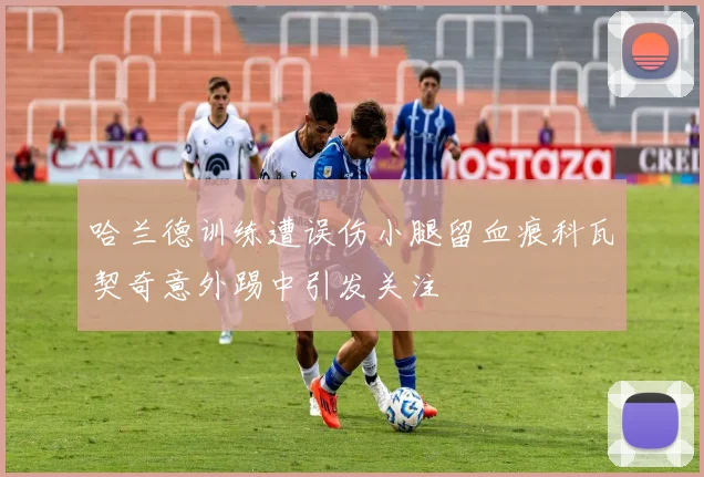 哈兰德训练遭误伤小腿留血痕科瓦契奇意外踢中引发关注