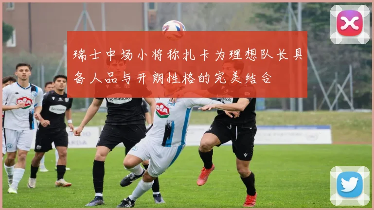 瑞士中场小将称扎卡为理想队长具备人品与开朗性格的完美结合
