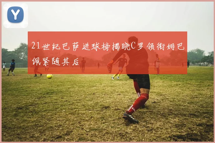 21世纪巴萨进球榜揭晓C罗领衔姆巴佩紧随其后