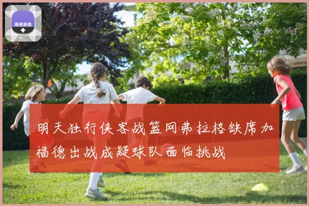 明天独行侠客战篮网弗拉格缺席加福德出战成疑球队面临挑战