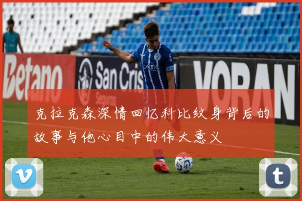 克拉克森深情回忆科比纹身背后的故事与他心目中的伟大意义