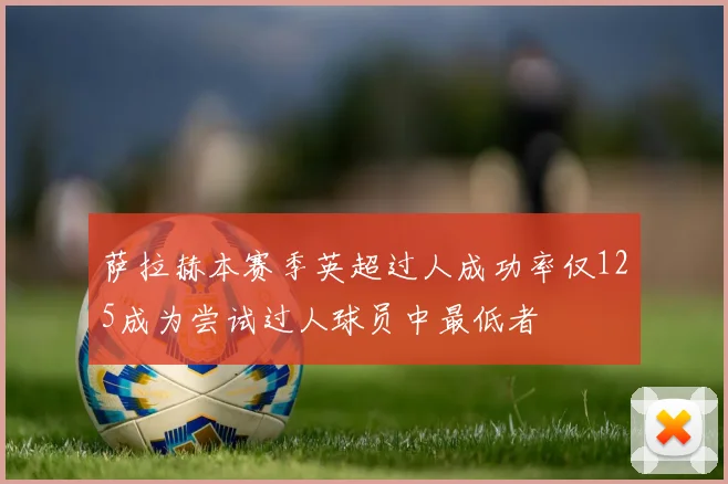 萨拉赫本赛季英超过人成功率仅125成为尝试过人球员中最低者