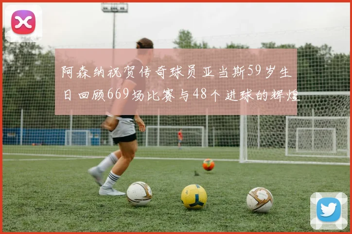 阿森纳祝贺传奇球员亚当斯59岁生日回顾669场比赛与48个进球的辉煌历程