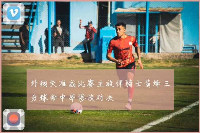 外线失准成比赛主旋律骑士黄蜂三分球命中率惨淡对决