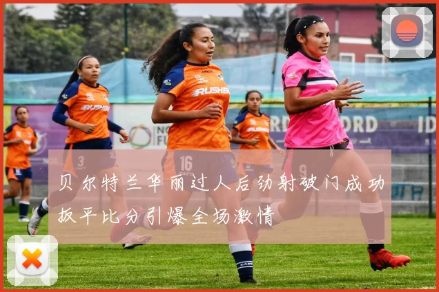 贝尔特兰华丽过人后劲射破门成功扳平比分引爆全场激情