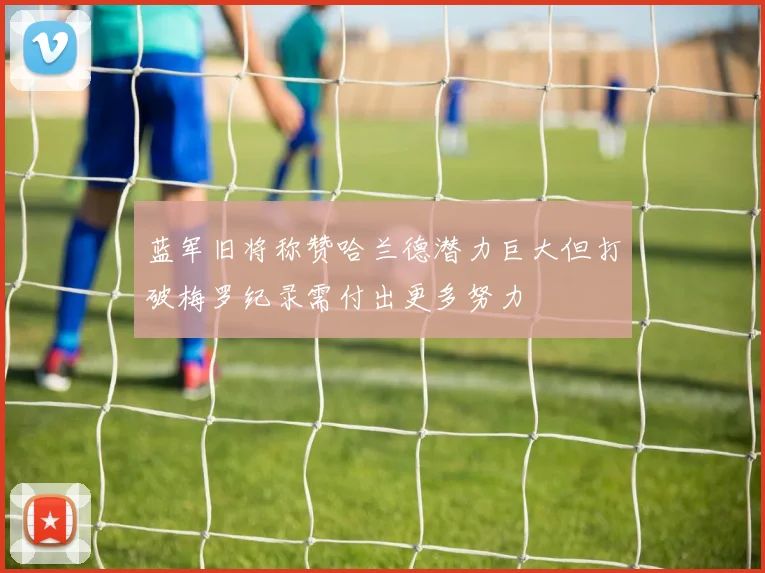 蓝军旧将称赞哈兰德潜力巨大但打破梅罗纪录需付出更多努力