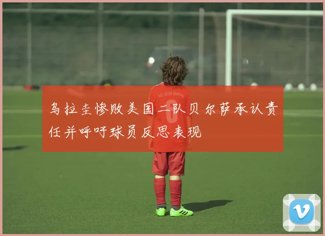 乌拉圭惨败美国二队贝尔萨承认责任并呼吁球员反思表现