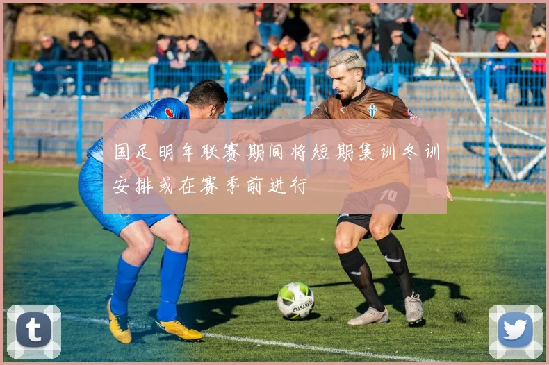 国足明年联赛期间将短期集训冬训安排或在赛季前进行