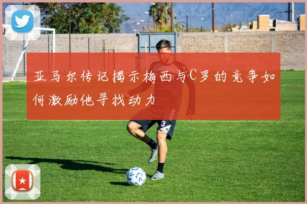 亚马尔传记揭示梅西与C罗的竞争如何激励他寻找动力