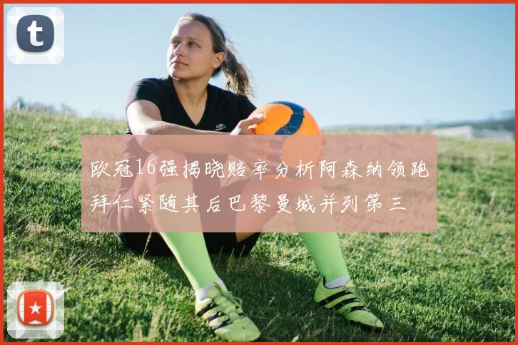 欧冠16强揭晓赔率分析阿森纳领跑拜仁紧随其后巴黎曼城并列第三