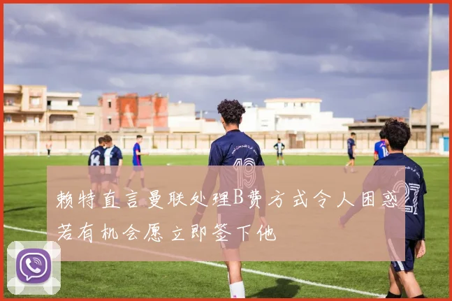 赖特直言曼联处理B费方式令人困惑若有机会愿立即签下他