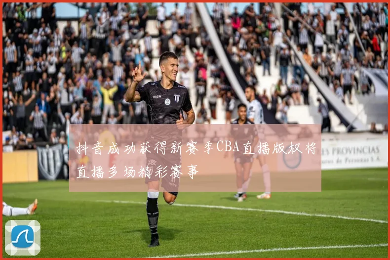 抖音成功获得新赛季CBA直播版权将直播多场精彩赛事