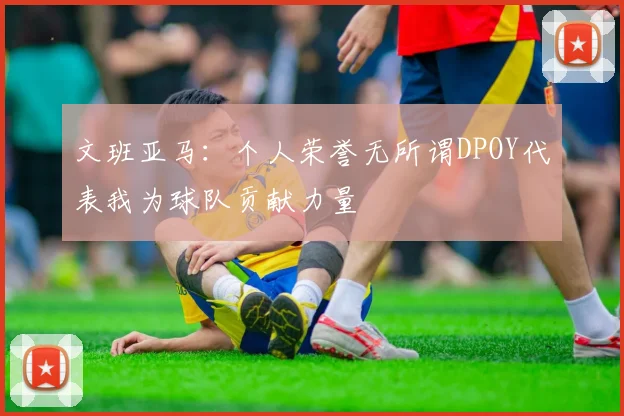 文班亚马：个人荣誉无所谓DPOY代表我为球队贡献力量