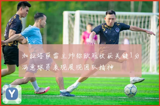 加拉塔萨雷主帅称欧冠收获关键1分满意球员表现展现团队精神