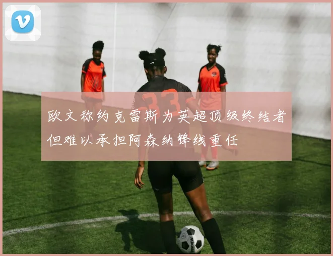 欧文称约克雷斯为英超顶级终结者但难以承担阿森纳锋线重任