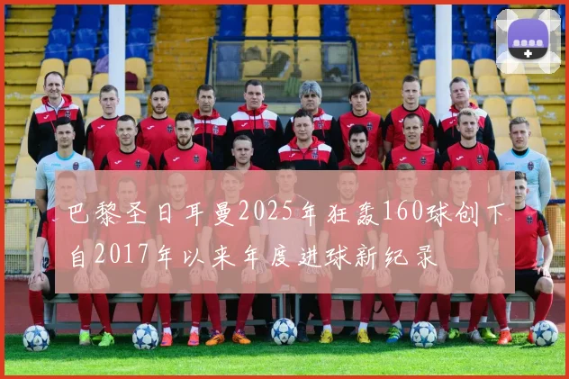 巴黎圣日耳曼2025年狂轰160球创下自2017年以来年度进球新纪录