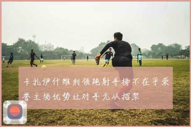 卡扎伊什维利领跑射手榜不在乎荣誉主场优势让对手无从招架