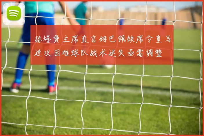赫塔费主席直言姆巴佩缺席令皇马进攻困难球队战术迷失亟需调整