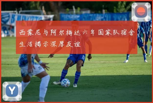 西蒙尼与阿尔梅达六年国家队宿舍生活揭示深厚友谊