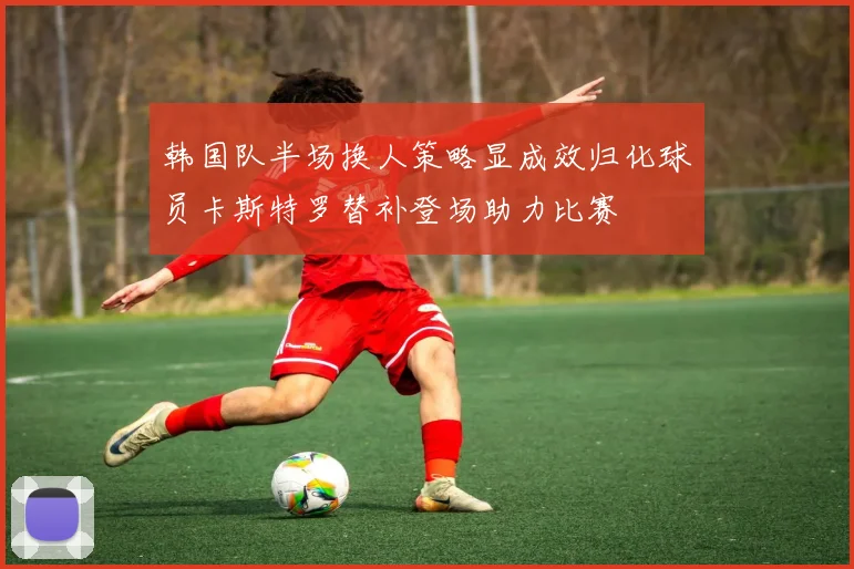 韩国队半场换人策略显成效归化球员卡斯特罗替补登场助力比赛
