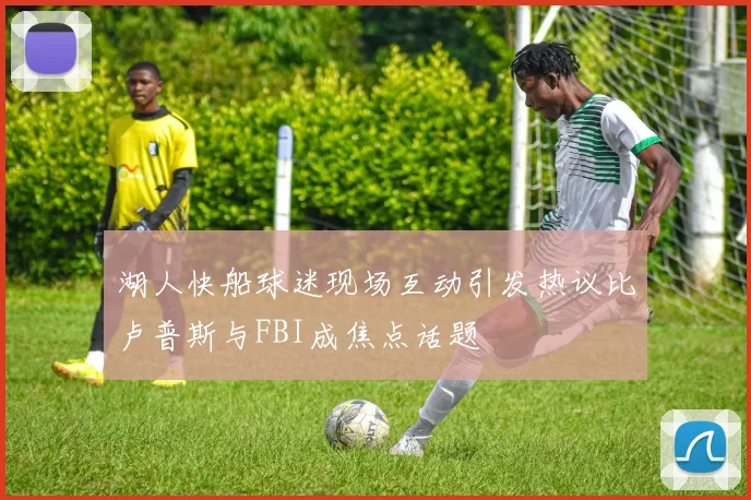 湖人快船球迷现场互动引发热议比卢普斯与FBI成焦点话题