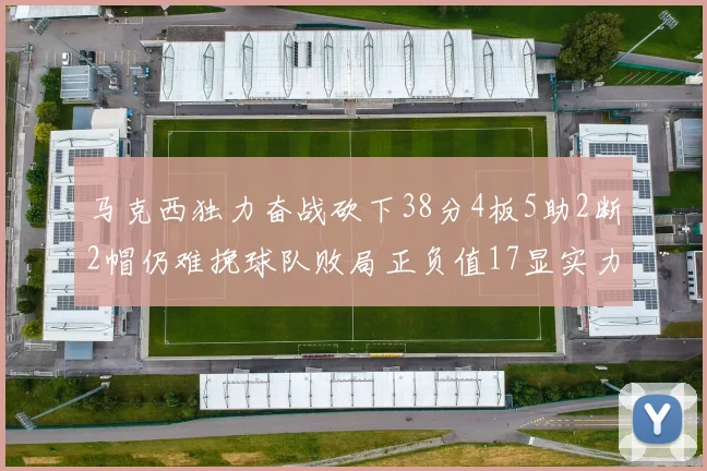 马克西独力奋战砍下38分4板5助2断2帽仍难挽球队败局正负值17显实力