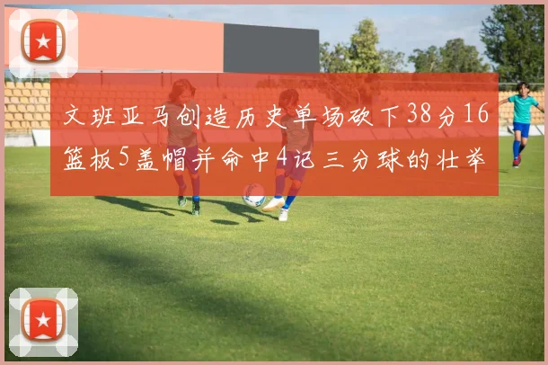 文班亚马创造历史单场砍下38分16篮板5盖帽并命中4记三分球的壮举