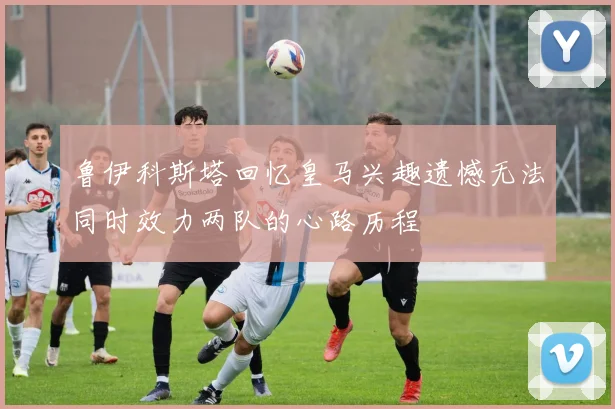 鲁伊科斯塔回忆皇马兴趣遗憾无法同时效力两队的心路历程