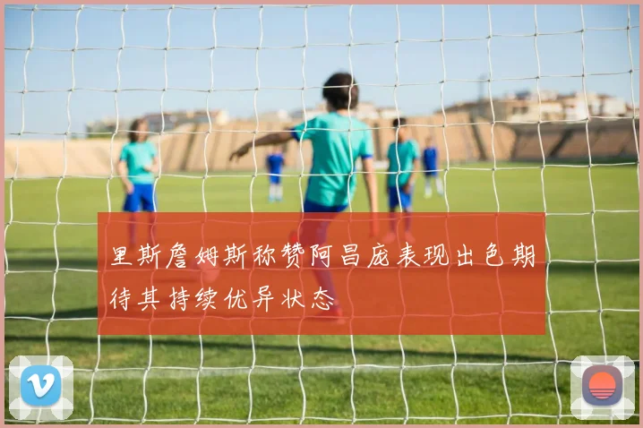 里斯詹姆斯称赞阿昌庞表现出色期待其持续优异状态