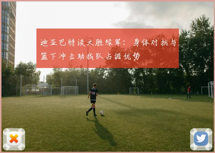 迪亚巴特谈大胜绿军：身体对抗与篮下冲击助我队占据优势