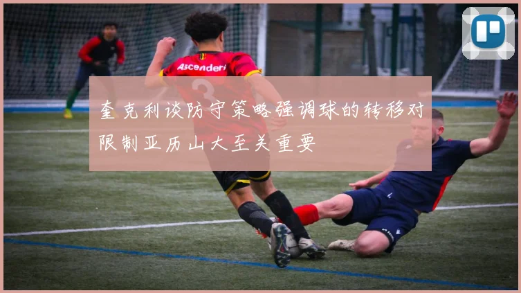奎克利谈防守策略强调球的转移对限制亚历山大至关重要