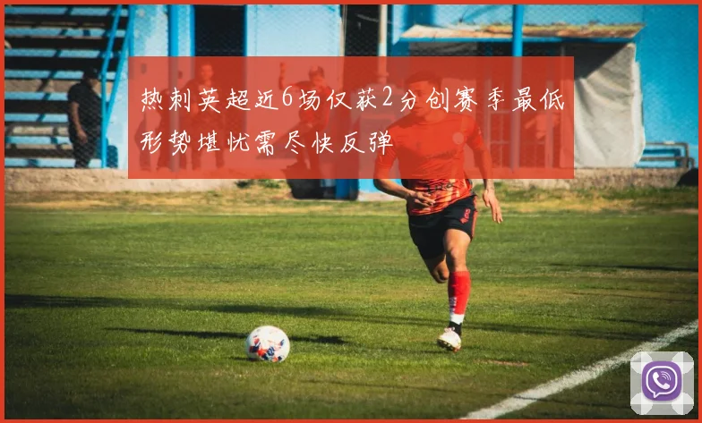 热刺英超近6场仅获2分创赛季最低形势堪忧需尽快反弹