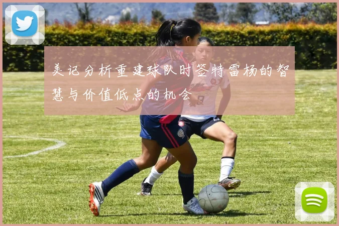 美记分析重建球队时签特雷杨的智慧与价值低点的机会